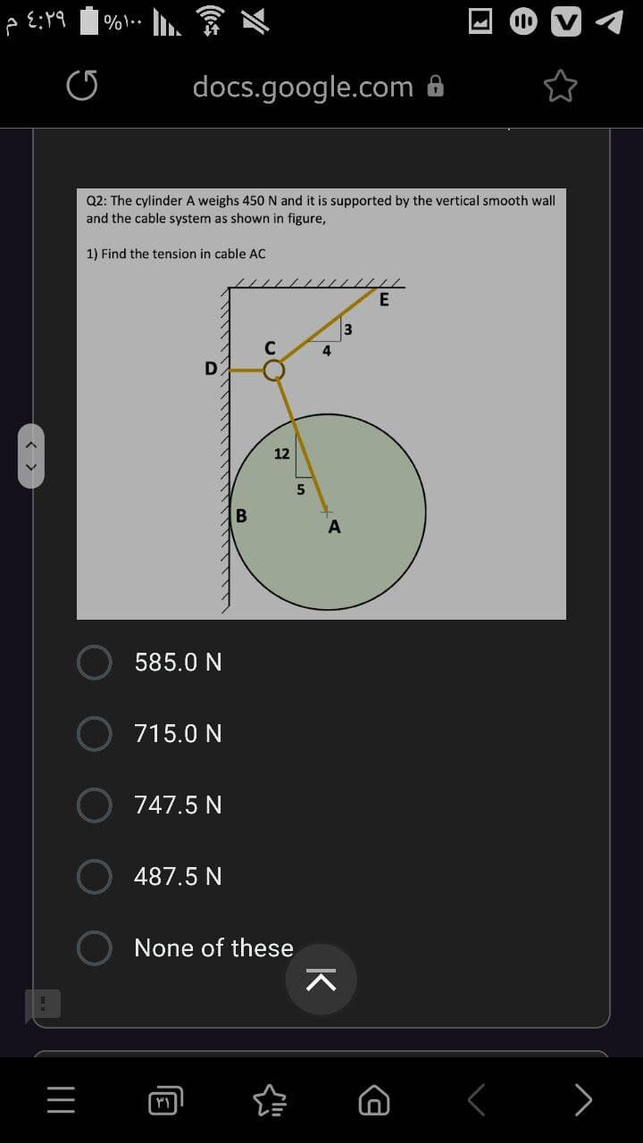 %1..
docs.google.com 8
Q2: The cylinder A weighs 450 N and it is supported by the vertical smooth wall
and the cable system as shown in figure,
1) Find the tension in cable AC
3
12
5
A
585.0 N
715.0 N
747.5 N
487.5 N
None of these
>
