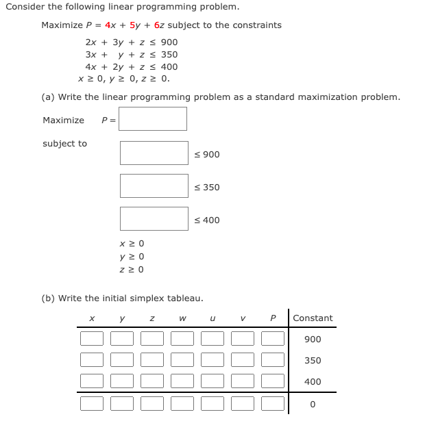 Consider the following linear programming problem.
Maximize P = 4x + 5y + 6z subject to the constraints
2x + 3y + zs 900
3х +
y + z s 350
4x + 2y + z s 400
x 2 0, y 2 0, z 2 0.
(a) Write the linear programming problem as a standard maximization problem.
Maximize
P =
subject to
< 900
< 350
< 400
y 2 0
z 2 0
(b) Write the initial simplex tableau.
y z
w u
Constant
900
350
400
P.
