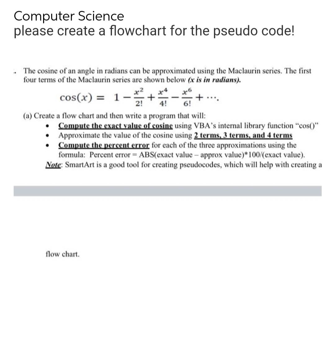 Computer Science
please create a flowchart for the pseudo code!
The cosine of an angle in radians can be approximated using the Maclaurin series. The first
four terms of the Maclaurin series are shown below (x is in radians).
cos(x) = 1. - ² +#-*
x6
2!
4!
6!
(a) Create a flow chart and then write a program that will:
Compute the exact value of cosine using VBA's internal library function "cos()"
Approximate the value of the cosine using 2 terms, 3 terms, and 4 terms
Compute the percent error for each of the three approximations using the
formula: Percent error = ABS(exact value-approx value)* 100/(exact value).
Note: SmartArt is a good tool for creating pseudocodes, which will help with creating a
flow chart.
+