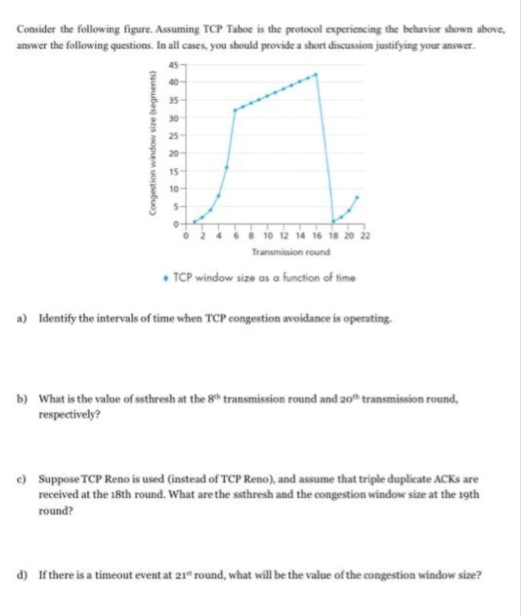 Consider the following figure. Assuming TCP Tahoe is the protocol experiencing the behavior shown above,
answer the following questions. In all cases, you should provide a short discussion justifying your ansv
answer.
45
40-
35-
30
25
20
15
10
0
2 4 6 8 10 12 14 16 18 20 22
Transmission round
• TCP window size as a function of time
a) Identify the intervals of time when TCP congestion avoidance is operating.
b) What is the value of ssthresh at the 8th transmission round and 20th transmission round,
respectively?
c) Suppose TCP Reno is used (instead of TCP Reno), and assume that triple duplicate ACKS are
received at the 18th round. What are the ssthresh and the congestion window size at the 19th
round?
d) If there is a timeout event at 21 round, what will be the value of the congestion window size?
Congestion window size (segments)
5-
0