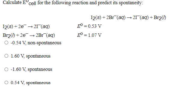 Calculate E°cell for the following reaction and predict its spontaneity:
I2(s) + 2Br (aq) → 21 (aq) + Br2(1)
E° = 0.53 V
I2(s) + 2e → 21 (aq)
Br2() + 2e → 2Br (aq)
O -0.54 V, non-spontaneous
E° = 1.07 V
O 1.60 V, spontaneous
O -1.60 V, spontaneous
0.54 V, spontaneous
