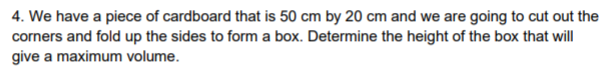 4. We have a piece of cardboard that is 50 cm by 20 cm and we are going to cut out the
corners and fold up the sides to form a box. Determine the height of the box that will
give a maximum volume.
