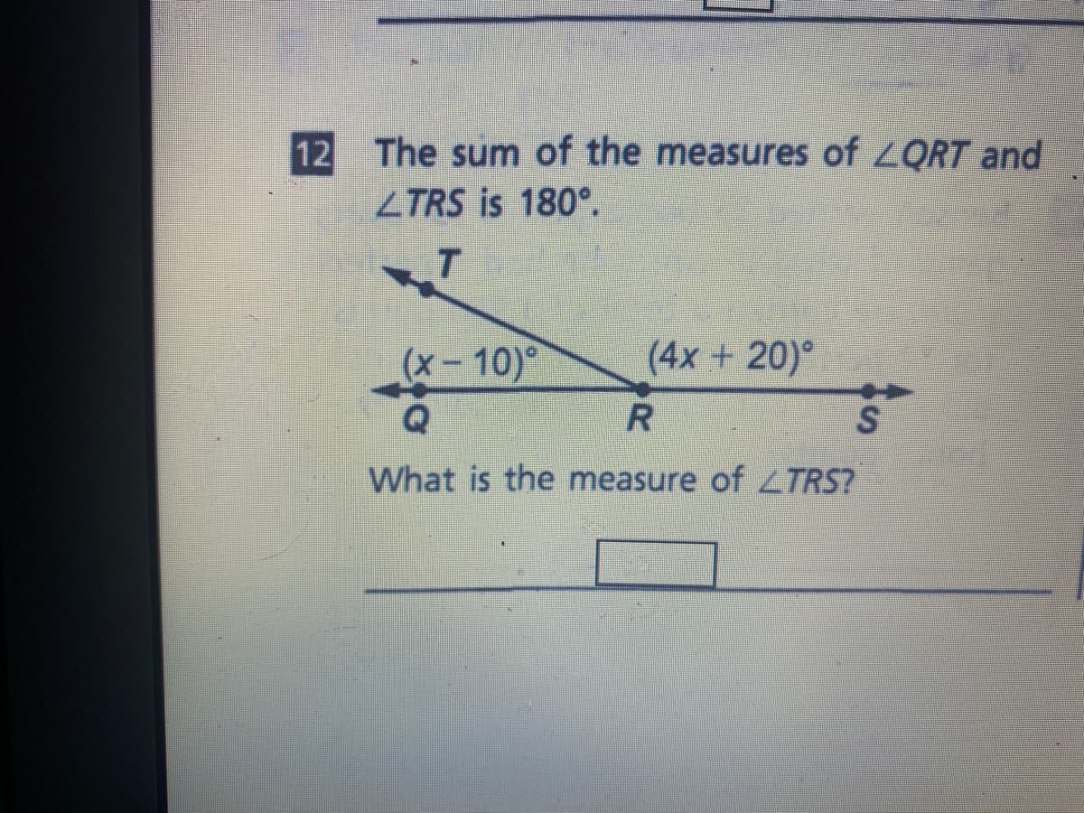 The sum of the measures of LQRT and
ZTRS is 180°.
12
T.
(x-10)°
(4x + 20)°
S
What is the measure of ZTRS?
