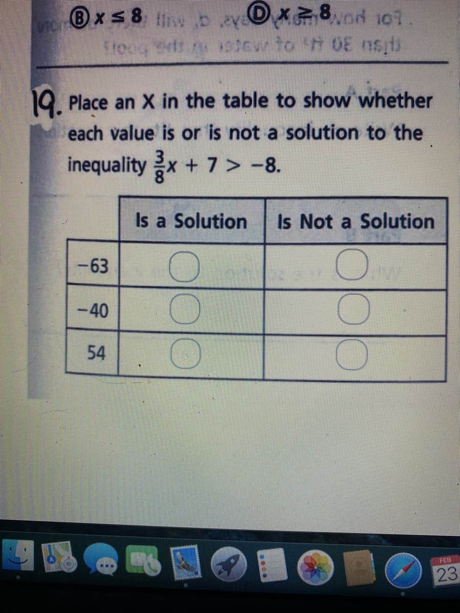 B
xs 8 w bev Ox8od 10t.
frocg Srts sicw to h 08 nsti
19. Place an X in the table to show whether
each value is or is not a solution to the
inequality x+ 7> -8.
Is a Solution
Is Not a Solution
-63
-40
54
FEB
23
