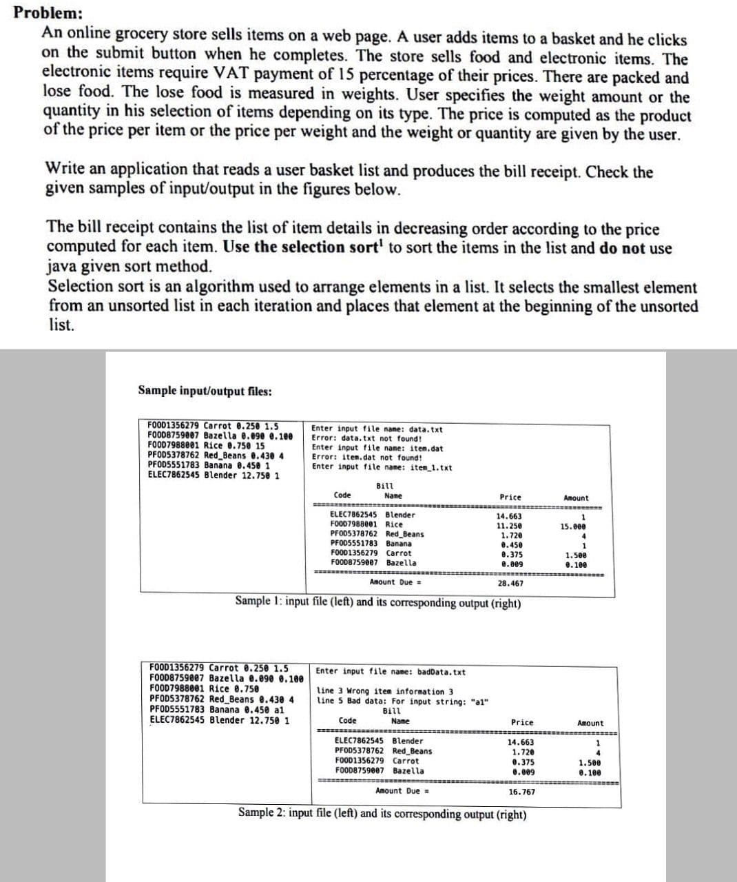 Problem:
An online grocery store sells items on a web page. A user adds items to a basket and he clicks
on the submit button when he completes. The store sells food and electronic items. The
electronic items require VAT payment of 15 percentage of their prices. There are packed and
lose food. The lose food is measured in weights. User specifies the weight amount or the
quantity in his selection of items depending on its type. The price is computed as the product
of the price per item or the price per weight and the weight or quantity are given by the user.
Write an application that reads a user basket list and produces the bill receipt. Check the
given samples of input/output in the figures below.
The bill receipt contains the list of item details in decreasing order according to the price
computed for each item. Use the selection sort' to sort the items in the list and do not use
java given sort method.
Selection sort is an algorithm used to arrange elements in a list. It selects the smallest element
from an unsorted list in each iteration and places that element at the beginning of the unsorted
list.
Sample input/output files:
FOOD1356279 Carrot 0.250 1.5
FOOD8759007 Bazella 0.090e e. 100
FOOD7988001 Rice 0.750 15
PFOD5378762 Red Beans 0.430 4
PFOD5551783 Banana 0.450 1
ELEC7862545 Blender 12.75e 1
Enter input file name: data.txt
Error: data.txt not found!
Enter input file name: item.dat
Error: item.dat not found!
Enter input file name: item_1.txt
Bill
Code
Name
Price
Amount
ELEC7862545 Blender
FO007988001 Rice
14.663
11.250
1.720
0.450
1
15.000
PFO05378762 Red Beans
PFOD5551783 Banana
FOOD1356279 Carrot
FOOD8759007 Bazella
4
1
0.375
0.009
1.500
e. 100
Amount Due =
28.467
Sample 1: input file (left) and its corresponding output (right)
FOOD1356279 Carrot 0.250 1.5
FOOD8759807 Bazella 0.090 0.100
FOOD7988001 Rice 0.750
PFOD5378762 Red Beans e.430 4
PFODS551783 Banana 0.450 al
ELEC7862545 Blender 12.750 1
Enter input file name: badData,txt
line 3 Wrong item information 3
line 5 Bad data: For input string: "al"
Bill
Code
Name
Price
Amount
ELEC7862545 Blender
PFOD5378762 Red Beans
FOOD1356279 Carrot
14.663
1.720
0.375
0.009
1.500
0.100
FOOD8759007 Bazella
Amount Due =
16.767
Sample 2: input file (left) and its corresponding output (right)
