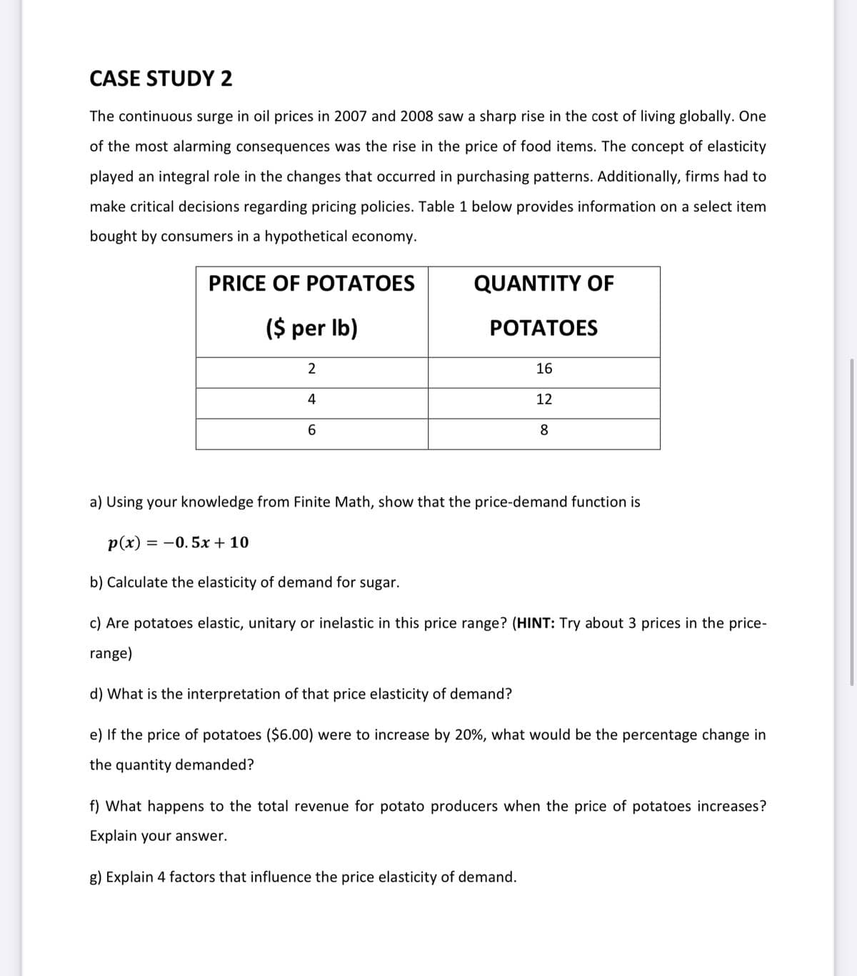 CASE STUDY 2
The continuous surge in oil prices in 2007 and 2008 saw a sharp rise in the cost of living globally. One
of the most alarming consequences was the rise in the price of food items. The concept of elasticity
played an integral role in the changes that occurred in purchasing patterns. Additionally, firms had to
make critical decisions regarding pricing policies. Table 1 below provides information on a select item
bought by consumers in a hypothetical economy.
PRICE OF POTATOES
QUANTITY OF
($ per Ib)
РОТАTОES
2
16
4
12
6.
8.
a) Using your knowledge from Finite Math, show that the price-demand function is
Р(x) — —0.5х + 10
b) Calculate the elasticity of demand for sugar.
c) Are potatoes elastic, unitary or inelastic in this price range? (HINT: Try about 3 prices in the price-
range)
d) What is the interpretation of that price elasticity of demand?
e) If the price of potatoes ($6.00) were to increase by 20%, what would be the percentage change in
the quantity demanded?
f) What happens to the total revenue for potato producers when the price of potatoes increases?
Explain your answer.
g) Explain 4 factors that influence the price elasticity of demand.
