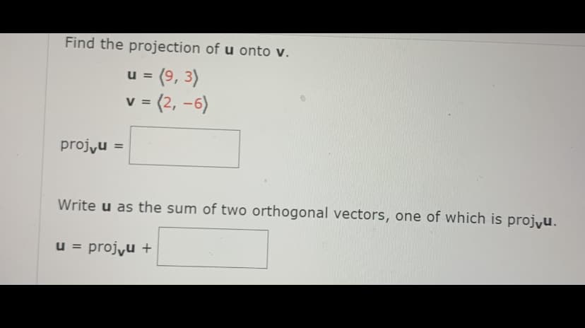 Find the projection of u onto v.
= (9, 3)
u =
v = (2, -6)
projyu =
Write u as the sum of two orthogonal vectors, one of which is projyu.
u = projyu +
