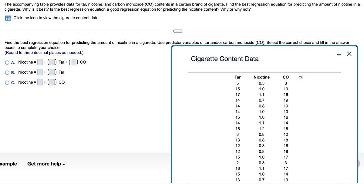 The accompanying table provides data for tar, nicotine, and carbon monoxide (CO) contents in a certain brand of cigarette. Find the best regression equation for predicting the amount of nicotine in a
cigarette. Why is it best? Is the best regression equation a good regression equation for predicting the nicotine content? Why or why not?
Click the icon to view the cigarette content data.
Find the best regression equation for predicting the amount of nicotine in a cigarette. Use predictor variables of tar and/or carbon monoxide (CO). Select the correct choice and fill in the answer
boxes to complete your choice.
(Round to three decimal places as needed.)
Cigarette Content Data
A. Nicotine = +
Nicotine =
xample
+
C. Nicotine = +
Tar +
Tar
CO
Get more help.
CO
Tar
5
15
17
14
14
14
15
14
15
8
13
225N653
12
12
15
16
15
13
Nicotine
0.5
1.0
1.1
0.7
0.8
1.0
1.0
1.1
1.2
0.8
0.8
0.8
0.8
1.0
0.3
1.1
1.0
0.7
CO
3
19
16
19
19
13
16
14
15
12
18
16
18
17
3
17
14
19
n
X