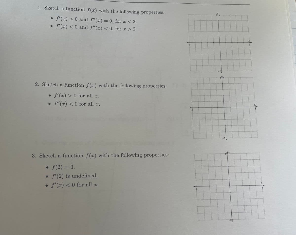 1. Sketch a function f(x) with the following properties:
f'(x) > 0 and f"(x) = 0, for x < 2.
• f'(x) < 0 and f"(x) < 0, for x > 2
2. Sketch a function f(x) with the following properties:
• f'(x) > 0 for all x.
• f"(x) < 0 for all x.
3. Sketch a function f(x) with the following properties:
• ƒ(2) = 3.
f'(2) is undefined.
• f'(x) < 0 for all x.
19
& t...
S
X