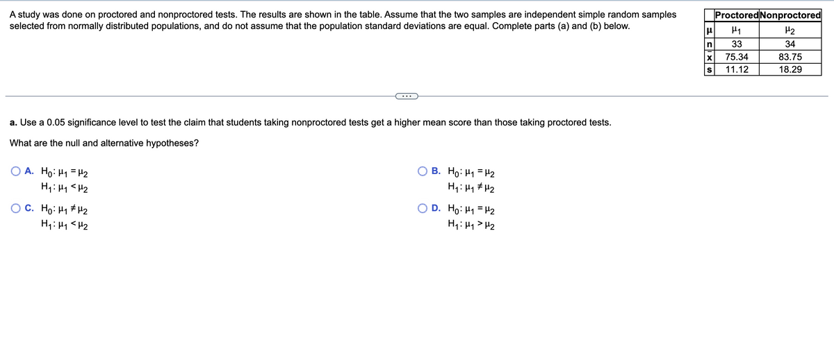 **Study on Proctored and Nonproctored Tests**

A study was done on proctored and nonproctored tests. The results are shown in the table below. Assume that the two samples are independent simple random samples selected from normally distributed populations, and do not assume that the population standard deviations are equal. Complete parts (a) and (b) below.

|                  | Proctored | Nonproctored |
|------------------|-----------|--------------|
| μ                | μ₁        | μ₂           |
| n                | 33        | 34           |
| x̄               | 75.34     | 83.75        |
| s                | 11.12     | 18.29        |

**a. Use a 0.05 significance level to test the claim that students taking nonproctored tests get a higher mean score than those taking proctored tests.**

What are the null and alternative hypotheses?

A. 
- H₀: μ₁ = μ₂
- H₁: μ₁ < μ₂

B. 
- H₀: μ₁ = μ₂
- H₁: μ₁ ≠ μ₂

C. 
- H₀: μ₁ ≠ μ₂
- H₁: μ₁ < μ₂

D. 
- H₀: μ₁ = μ₂
- H₁: μ₁ > μ₂