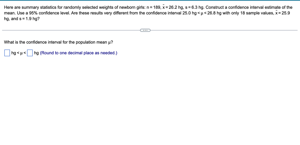 Here are summary statistics for randomly selected weights of newborn girls: n = 189, x = 26.2 hg, s = 6.3 hg. Construct a confidence interval estimate of the
mean. Use a 95% confidence level. Are these results very different from the confidence interval 25.0 hg<μ< 26.8 hg with only 18 sample values, x = 25.9
hg, and s = 1.9 hg?
What is the confidence interval for the population mean µ?
hg<μ< hg (Round to one decimal place as needed.)