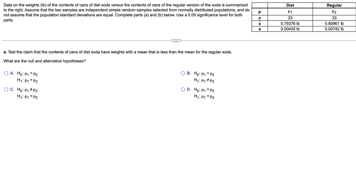 Data on the weights (lb) of the contents of cans of diet soda versus the contents of cans of the regular version of the soda is summarized
to the right. Assume that the two samples are independent simple random samples selected from normally distributed populations, and do
not assume that the population standard deviations are equal. Complete parts (a) and (b) below. Use a 0.05 significance level for both
parts.
a. Test the claim that the contents of cans of diet soda have weights with a mean that is less than the mean for the regular soda.
What are the null and alternative hypotheses?
OA. Ho: H₁ H₂
H₁: H₁ H₂
O C. Ho: H#2
H₁ H₁ <H₂
B. Ho: ₁ = ₂
H₁: μ₁ μ₂
D. Ho: M₁ = ₂
H₁: H₁ <H₂
μ
n
X
S
Diet
H₁
33
0.79376 lb
0.00435 lb
Regular
H₂
33
0.80961 lb
0.00742 lb