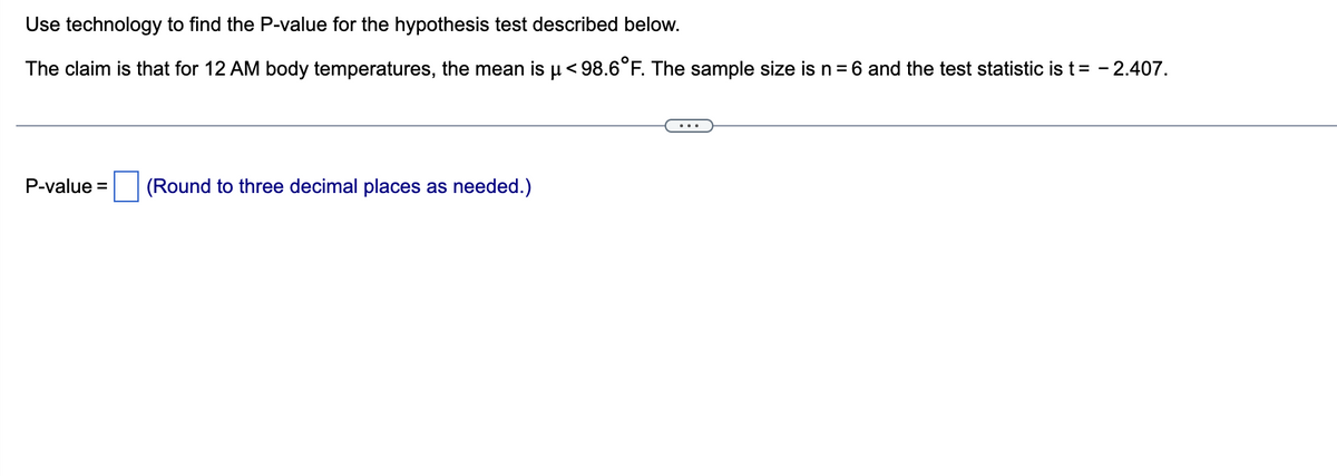 Use technology to find the P-value for the hypothesis test described below.
The claim is that for 12 AM body temperatures, the mean is µ <98.6°F. The sample size is n = 6 and the test statistic is t = -2.407.
P-value= (Round to three decimal places as needed.)