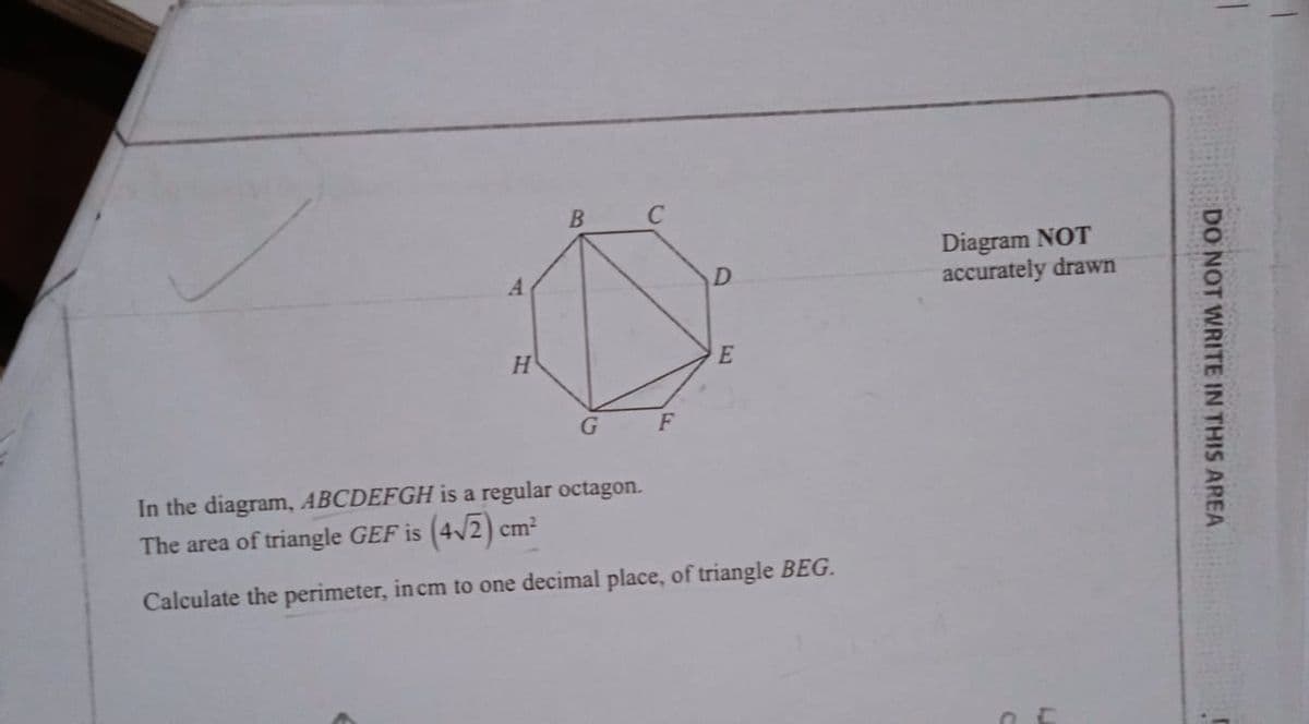 B
Diagram NOT
accurately drawn
F
In the diagram, ABCDEFGH is a regular octagon.
The area of triangle GEF is (4/2) cm?
Calculate the perimeter, in cm to one decimal place, of triangle BEG.
DO NOT WRITE IN THIS AREA
D.
