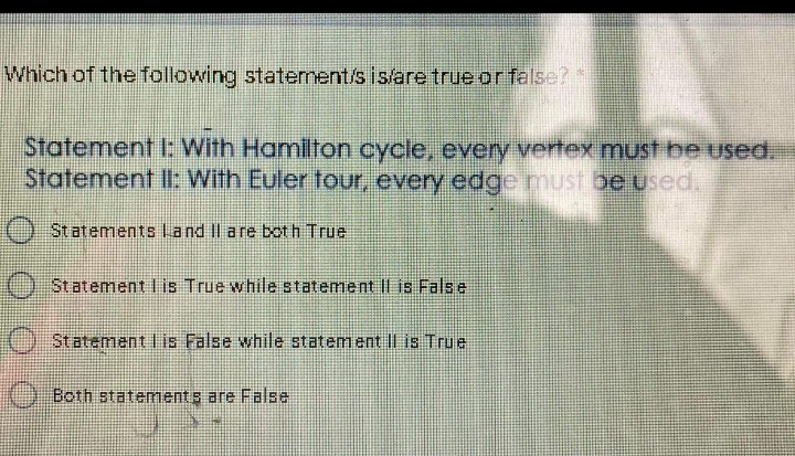 Which of the folowing staternent/s islare true orfalse?*
Statement I: With Hamilton cycle, every vertex must be used.
Statement Il: With Euler tour, every edge must be uUsed,
Statements Land Il are both True
Statement Iis True while statement II is Fals e
OStatementlis False while statemant l is True
Both statements are False
