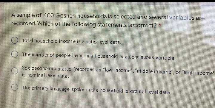 A sample of 400 Goshen households is selected and several variables are
recorded. Which of the following staternents iscorrect?*
) Total household income is a ratio level data.
) The number of people living in a household is a cont inuous varia ble.
Socioeconomic status (recorded as "low income", "middle in come", or "high income
is nomin al level data.
UThe primary language spoke in the household is ordin al level dat a.
