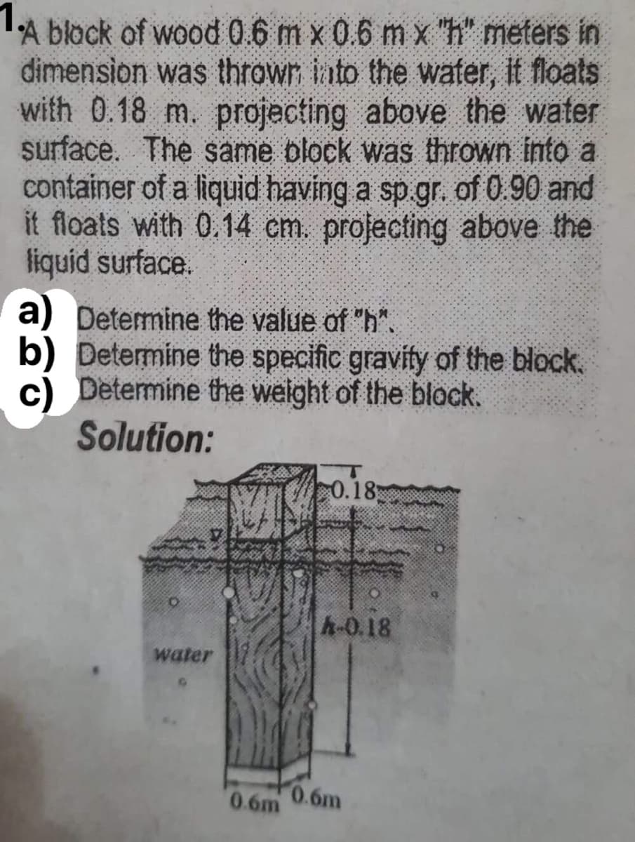 A block of wood 0.6 m x 0.6 m x "h" meters in
dimension was throwr iato the water, It floats
with 0.18 m. projecting above the water
surface. The same block was thrown into a
container of a liquid having a sp gr. of 0.90 and
it floats with 0.14 cm. projecting above the
liquid surface.
a) Determine the value of "h".
Determine the specific gravity of the block.
Determine the welght of the block.
Solution:
0.18
h-0.18
water
0.6m
0.6m
