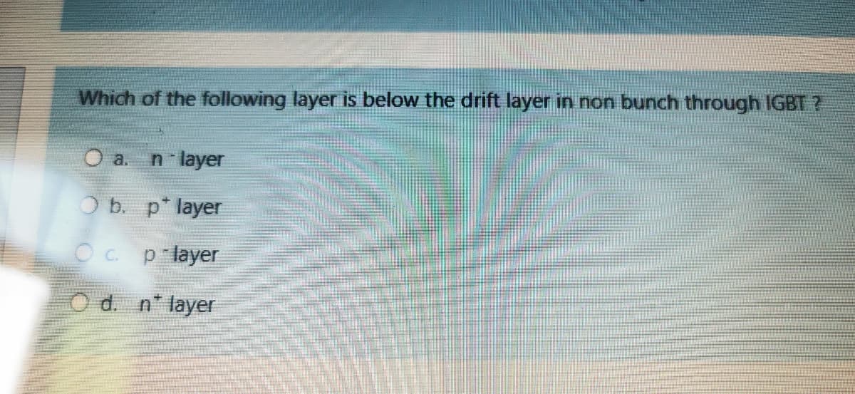 Which of the following layer is below the drift layer in non bunch through IGBT ?
O a.
n layer
O b. p* layer
Oc p layer
O d. n* layer
