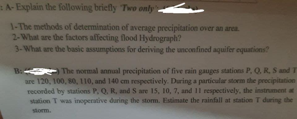 :A-Explain the following briefly Two only.
1-The methods of determination of average precipitation over an area.
2-What are the factors affecting flood Hydrograph?
3-What are the basic assumptions for deriving the unconfined aquifer equations?
B: The normal annual precipitation of five rain gauges stations P, Q, R, S and T
are 120, 100, 80, 110, and 140 cm respectively. During a particular storm the precipitation
recorded by stations P, Q, R, and S are 15, 10, 7, and 11 respectively, the instrument at
station T was inoperative during the storm. Estimate the rainfall at station T during the
storm.
