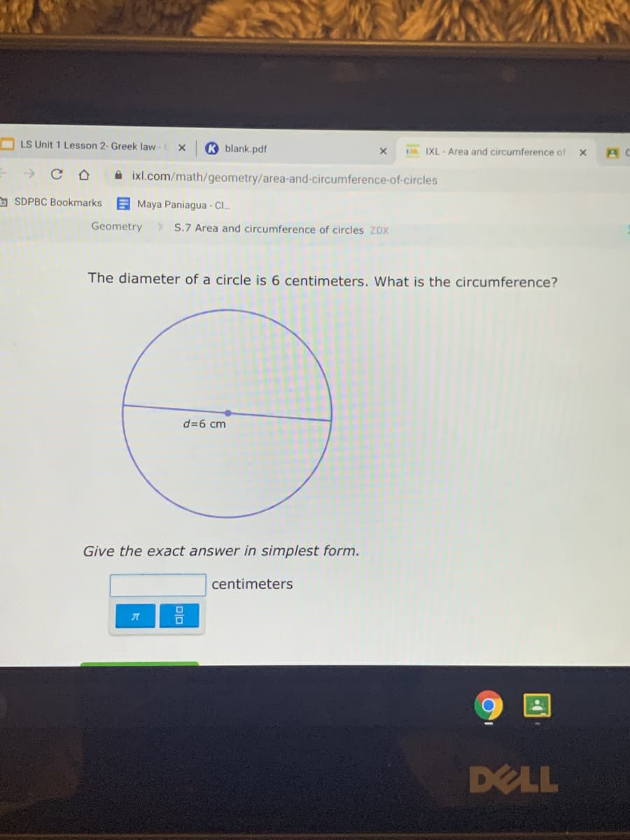 LS Unit 1 Lesson 2- Greek law -
K blank.pdf
IXL -Area and circumference of
A ixl.com/math/geometry/area-and-circumference-of-circles
O SDPBC Bookmarks
A Maya Paniagua - Cl.
Geometry
> S.7 Area and circumference of circles ZDX
The diameter of a circle is 6 centimeters. What is the circumference?
d=6 cm
Give the exact answer in simplest form.
centimeters
DELL
