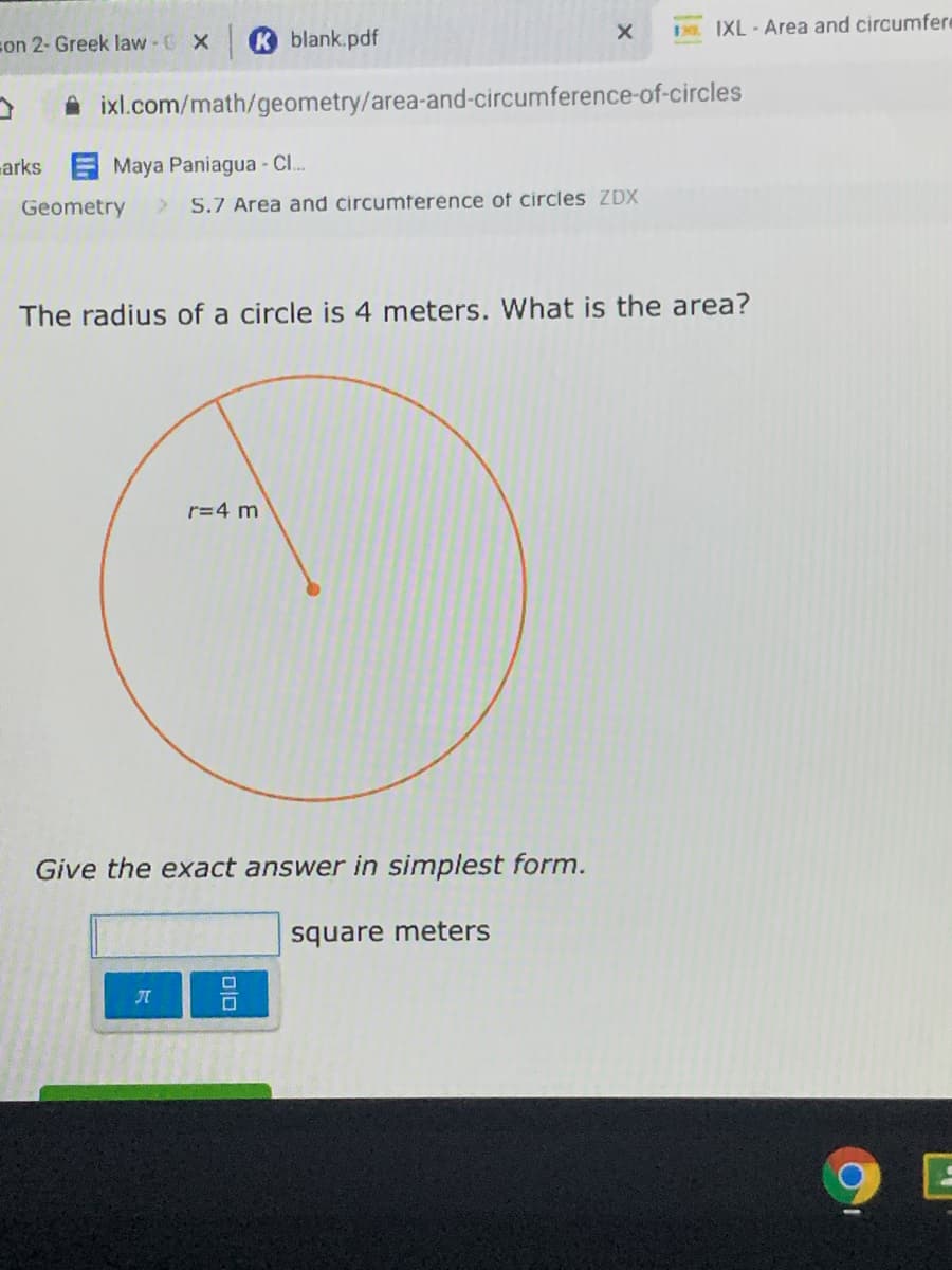 son 2- Greek law - C X
Kblank.pdf
IXL - Area and circumfere
A ixl.com/math/geometry/area-and-circumference-of-circles
arks
Maya Paniagua - Cl.
Geometry
> S.7 Area and circumference of circles ZDX
The radius of a circle is 4 meters. What is the area?
r=4 m
Give the exact answer in simplest form.
square meters
9 E
미미
