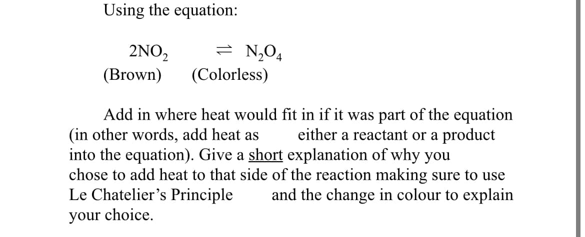 Using the equation:
2NO₂
= N₂O4
(Brown)
(Colorless)
Add in where heat would fit in if it was part of the equation
(in other words, add heat as either a reactant or a product
into the equation). Give a short explanation of why you
chose to add heat to that side of the reaction making sure to use
Le Chatelier's Principle and the change in colour to explain
your choice.