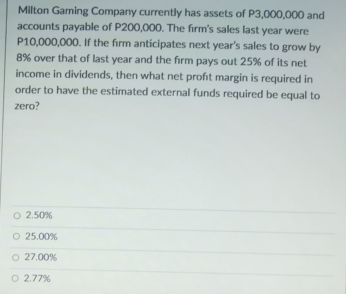 Milton Gaming Company currently has assets of P3,000,000 and
accounts payable of P200,000. The firm's sales last year were
P10,000,000. If the firm anticipates next year's sales to grow by
8% over that of last year and the firm pays out 25% of its net
income in dividends, then what net profit margin is required in
order to have the estimated external funds required be equal to
zero?
2.50%
25.00%
O 27.00%
O 2.77%