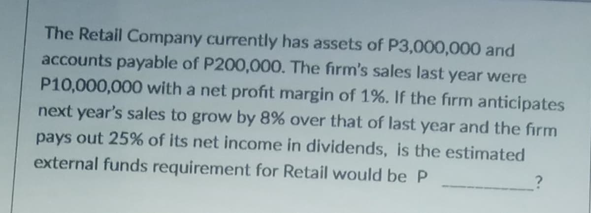 The Retail Company currently has assets of P3,000,000 and
accounts payable of P200,000. The firm's sales last year were
P10,000,000 with a net profit margin of 1%. If the firm anticipates
next year's sales to grow by 8% over that of last year and the firm
pays out 25% of its net income in dividends, is the estimated
external funds requirement for Retail would be P