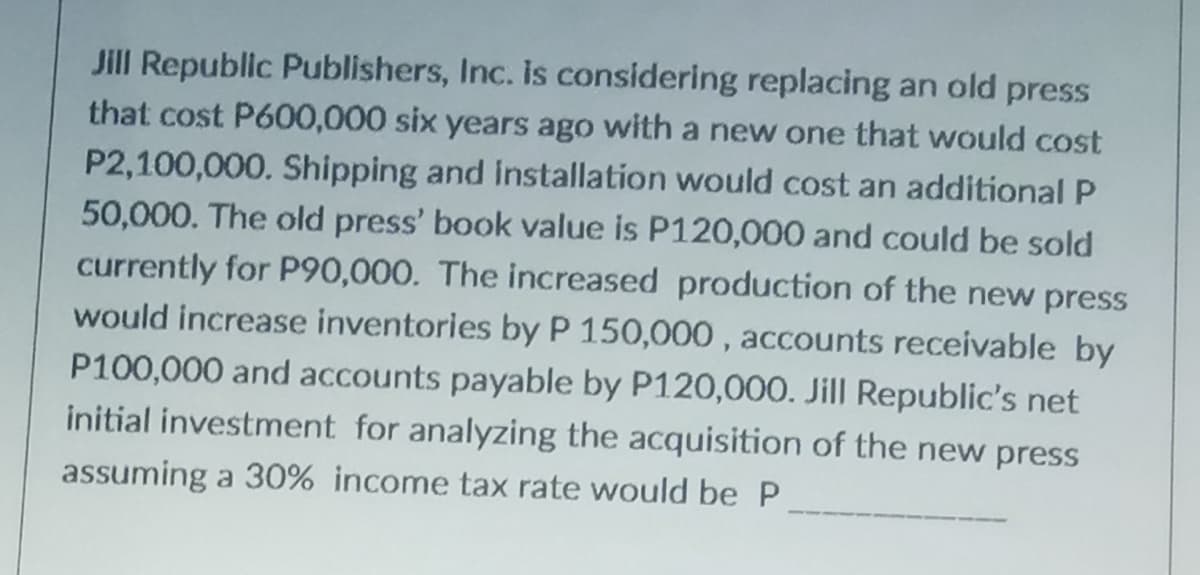 Jill Republic Publishers, Inc. is considering replacing an old press
that cost P600,000 six years ago with a new one that would cost
P2,100,000. Shipping and installation would cost an additional P
50,000. The old press' book value is P120,000 and could be sold
currently for P90,000. The increased production of the new press
would increase inventories by P 150,000, accounts receivable by
P100,000 and accounts payable by P120,000. Jill Republic's net
initial investment for analyzing the acquisition of the new press
assuming a 30% income tax rate would be P