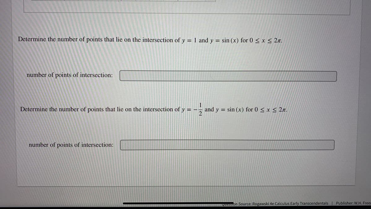 Determine the number of points that lie on the intersection of y
1 and y = sin (x) for 0 < x < 2n.
number of points of intersection:
Determine the number of points that lie on the intersection of y
1
and y = sin (x) for 0 < x < 2r.
%3D
number of points of intersection:
Question Source: Rogawski 4e Calculus Early Transcendentals Publisher: W.H. Freer
