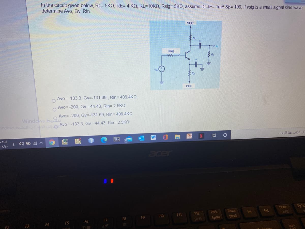 In the circuit given below, Rc= 5KQ, RE= 4 KO, RL=10KQ, Rsig= 5KQ, assume IC=IE= 1mA &B= 100. If vsig is a small signal sine wave,
determine Avo, Gv, Rin.
VCC
Re
Rsig
R
VEE
Avo= -133.3, Gv=-131.69 , Rin= 406.4KQ
Avo= -200, Gv=-44.43, Rin= 2.5KO
Avo= -200, Gv=-131.69, Rin= 406.4KQ
Windows bu
indows b e Avo= -133.3, Gv=-44.43, Rin= 2.5KO
W
P
N
ul lis iSI
acer
Home
Pg Uc
F12
PrtSc
Pause
Ins
Del
F9
F10
F11
F5
F6
F7
F8
SysRq
Break
F4
F2
Num
ock
