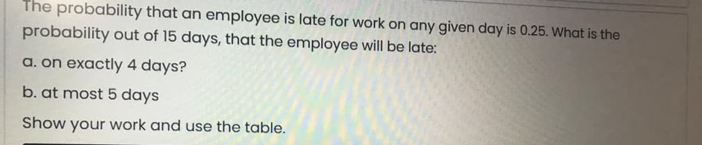 The probability that an employee is late for work on any given day is 0.25. What is the
probability out of 15 days, that the employee will be late:
a. on exactly 4 days?
b. at most 5 days
Show your work and use the table.
