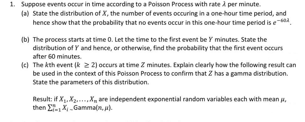 1. Suppose events occur in time according to a Poisson Process with rate 1 per minute.
(a) State the distribution of X, the number of events occuring in a one-hour time period, and
hence show that the probability that no events occur in this one-hour time period is e-601.
(b) The process starts at time 0. Let the time to the first event be Y minutes. State the
distribution of Y and hence, or otherwise, find the probability that the first event occurs
after 60 minutes.
(c) The kth event (k 2 2) occurs at time Z minutes. Explain clearly how the following result can
be used in the context of this Poisson Process to confirm that Z has a gamma distribution.
State the parameters of this distribution.
Result: if X, X2,...,X, are independent exponential random variables each with mean u,
then E-1 Xi Gamma(n, u).
