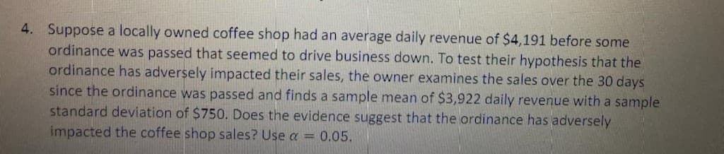 4. Suppose a locally owned coffee shop had an average daily revenue of $4,191 before some
ordinance was passed that seemed to drive business down. To test their hypothesis that the
ordinance has adversely impacted their sales, the owner examines the sales over the 30 days
since the ordinance was passed and finds a sample mean of $3,922 daily revenue with a sample
standard deviation of $750. Does the evidence suggest that the ordinance has adversely
impacted the coffee shop sales? Use a = 0.05.
