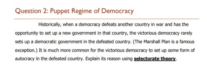 Question 2: Puppet Regime of Democracy
Historically, when a democracy defeats another country in war and has the
opportunity to set up a new government in that country, the victorious democracy rarely
sets up a democratic government in the defeated country. (The Marshall Plan is a famous
exception.) It is much more common for the victorious democracy to set up some form of
autocracy in the defeated country. Explain its reason using selectorate theory.
