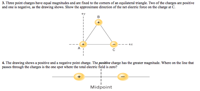 3. Three point charges have equal magnitudes and are fixed to the corners of an equilateral triangle. Two of the charges are positive
and one is negative, as the drawing shows. Show the approximate direction of the net electric force on the charge at C.
4. The drawing shows a positive and a negative point charge. The positive charge has the greater magnitude. Where on the line that
passes through the charges is the one spot where the total electric field is zero?
Midpoint
