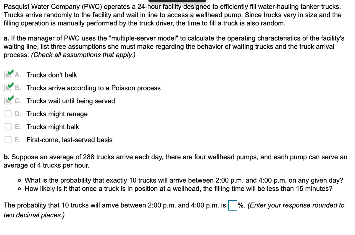 Pasquist Water Company (PWC) operates a 24-hour facility designed to efficiently fill water-hauling tanker trucks.
Trucks arrive randomly to the facility and wait in line to access a wellhead pump. Since trucks vary in size and the
filling operation is manually performed by the truck driver, the time to fill a truck is also random.
a. If the manager of PWC uses the "multiple-server model" to calculate the operating characteristics of the facility's
waiting line, list three assumptions she must make regarding the behavior of waiting trucks and the truck arrival
process. (Check all assumptions that apply.)
A. Trucks don't balk
B. Trucks arrive according to a Poisson process
C. Trucks wait until being served
D. Trucks might renege
E. Trucks might balk
F. First-come, last-served basis
b. Suppose an average of 288 trucks arrive each day, there are four wellhead pumps, and each pump can serve an
average of 4 trucks per hour.
o What is the probability that exactly 10 trucks will arrive between 2:00 p.m. and 4:00 p.m. on any given day?
o How likely is it that once a truck is in position at a wellhead, the filling time will be less than 15 minutes?
The probablity that 10 trucks will arrive between 2:00 p.m. and 4:00 p.m. is %. (Enter your response rounded to
two decimal places.)
