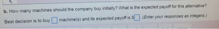 b. How many machines should the company buy initially? What is the expected payoff for this alternative?
Best decision is to buy
machine(s) and its expected payoff is $
(Enter your responses as integers.)
