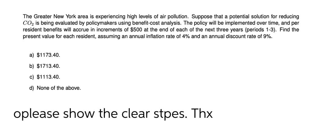 The Greater New York area is experiencing high levels of air pollution. Suppose that a potential solution for reducing
CO2 is being evaluated by policymakers using benefit-cost analysis. The policy will be implemented over time, and per
resident benefits will accrue in increments of $500 at the end of each of the next three years (periods 1-3). Find the
present value for each resident, assuming an annual inflation rate of 4% and an annual discount rate of 9%.
a) $1173.40.
b) $1713.40.
c) $1113.40.
d) None of the above.
oplease show the clear stpes. Thx
