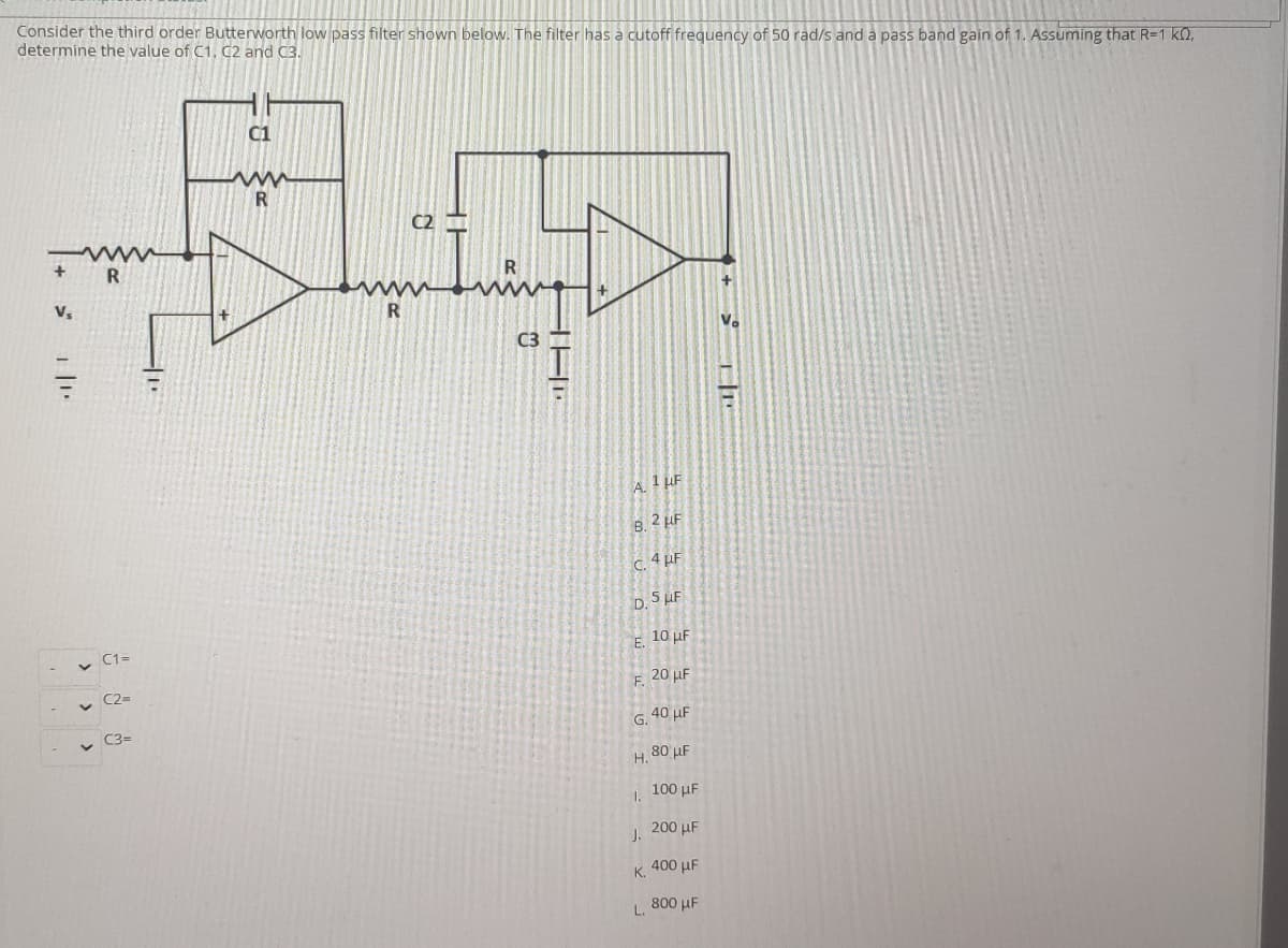 Consider the third order Butterworth low pass filter shown below. The filter has a cutoff frequency of 50 rad/s and a pass band gain of 1. Assuming that R=1 k0,
determine the value of C1, C2 and C3.
C1
C2
V,
C3
A. 1 LF
B. 2 LF
C. 4 µF
D. 5 µF
v C1=
E. 10 µF
v C2-
F. 20 µF
C3=
G. 40 µF
H. 80 µF
100 µF
1.
J. 200 HF
K. 400 µF
L.
800 µF
