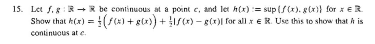 15. Let f, g:R → R be continuous at a point c, and let h(x) := sup (f (x). g (x)} for x e R.
Show that h(x) =(f(x) + g(x)} + IS(*) – g(x)| for all x e R. Use this to show that h is
continuous at c.
