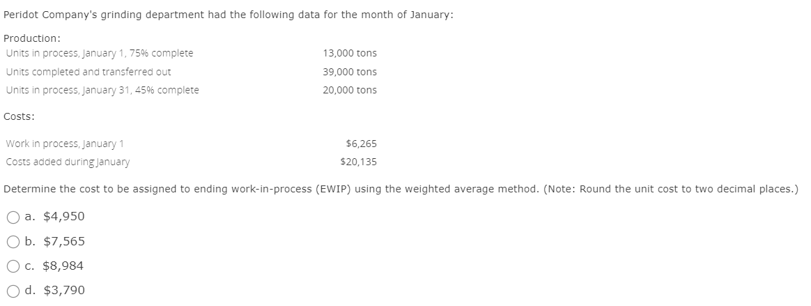 Peridot Company's grinding department had the following data for the month of January:
Production:
Units in process, January 1, 75% complete
Units completed and transferred out
Units in process, January 31, 45% complete
Costs:
Work in process, January 1
13,000 tons
39,000 tons
20,000 tons
Costs added during January
$6,265
$20,135
Determine the cost to be assigned to ending work-in-process (EWIP) using the weighted average method. (Note: Round the unit cost to two decimal places.)
a. $4,950
Ob. $7,565
○ c. $8,984
Od. $3,790