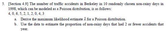 5. [Section 4.9] The number of traffic accidents in Berkeley in 10 randomly chosen non-rainy days in
1998, which can be modeled as a Poisson distribution, is as follows:
4, 0, 6, 5, 2, 1, 2, 0, 4, 3
a.
b.
Derive the maximum likelihood estimate å for a Poisson distribution.
Use the data to estimate the proportion of non-rainy days that had 2 or fewer accidents that
year.