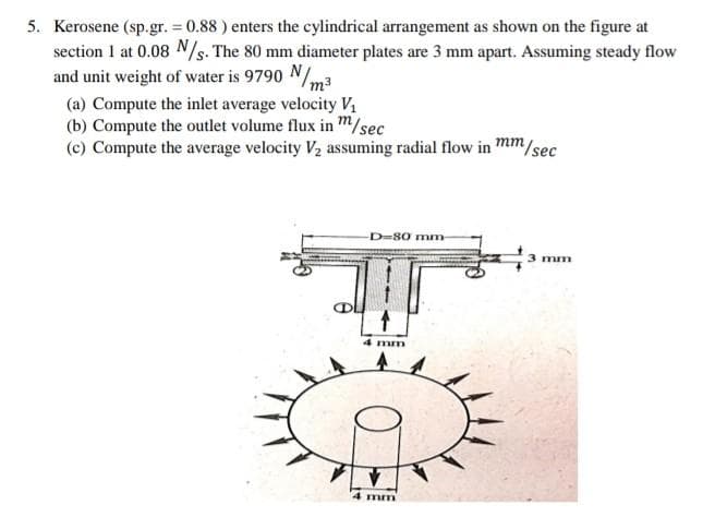 5. Kerosene (sp.gr. = 0.88 ) enters the cylindrical arrangement as shown on the figure at
section 1 at 0.08 N/s. The 80 mm diameter plates are 3 mm apart. Assuming steady flow
and unit weight of water is 9790 N/m3
(a) Compute the inlet average velocity Vị
(b) Compute the outlet volume flux in m/sec
(c) Compute the average velocity V2 assuming radial flow in mm,
m/sec
D=80 mm
3 mm
4 mm
4 mm
