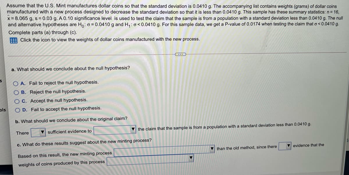 Assume that the U.S. Mint manufactures dollar coins so that the standard deviation is 0.0410 g. The accompanying list contains weights (grams) of dollar coins
manufactured with a new process designed to decrease the standard deviation so that it is less than 0.0410 g. This sample has these summary statistics: n= 16,
x = 8.065 g, s= 0.03 g. A 0.10 significance level is used to test the claim that the sample is from a population with a standard deviation less than 0.0410 g. The null
and alternative hypotheses are Ho: o = 0.0410 g and H,:0<0.0410 g. For this sample data, we get a P-value of 0.0174 when testing the claim that o < 0.0410 g.
Complete parts (a) through (c).
E Click the icon to view the weights of dollar coins manufactured with the new process.
...
a. What should we conclude about the null hypothesis?
O A. Fail to reject the null hypothesis.
O B. Reject the null hypothesis.
C. Accept the null hypothesis.
ols
O D. Fail to accept the null hypothesis.
b. What should we conclude about the original claim?
sufficient evidence to
V the claim that the sample is from a population with a standard deviation less than 0.0410 g.
There
c. What do these results suggest about the new minting process?
V than the old method, since there
evidence that the
Based on this result, the new minting process
weights of coins produced by this process
