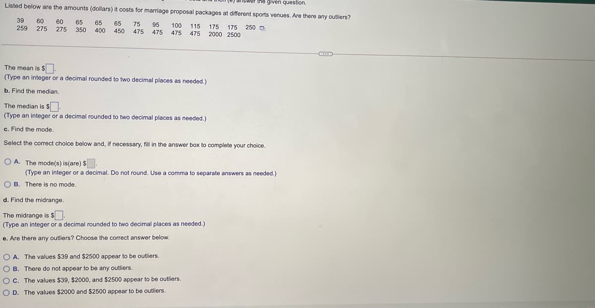 swer the given question.
Listed below are the amounts (dollars) it costs for marriage proposal packages at different sports venues. Are there any outliers?
39
60
60
65
65
65
450
75
95
475
100
475
115 175 175
475
259 275 275 350
400
250 D
475
2000 2500
The mean is $
(Type an integer or a decimal rounded to two decimal places as needed.)
b. Find the median.
The median is $
(Type an integer or a decimal rounded to two decimal places as needed.)
c. Find the mode.
Select the correct choice below and, if necessary, fill in the answer box to complete your choice.
O A. The mode(s) is(are) $
(Type an integer or a decimal. Do not round. Use a comma to separate answers as needed.)
O B. There is no mode.
d. Find the midrange.
The midrange is $
(Type an integer or a decimal rounded to two decimal places as needed.)
e. Are there any outliers? Choose the correct answer below.
O A. The values $39 and $2500 appear to be outliers
O B. There do not appear to be any outliers.
OC. The values $39, $2000, and $2500 appear to be outliers.
O D. The values $2000 and $2500 appear to be outliers.
