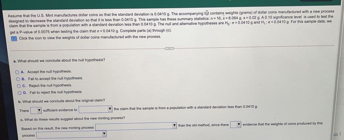 Assume that the U.S. Mint manufactures dollar coins so that the standard deviation is 0.0410 g. The accompanying lit contains weights (grams) of dollar coins manufactured with a new process
designed to decrease the standard deviation so that it is less than 0.0410 g. This sample has these summary statistics: n= 16, x 8.064 g, s 0.02 g. A 0.10 significance level is used to test the
claim that the sample is from a population with a standard deviation less than 0.0410 g. The null and alternative hypotheses are Ho: o = 0.0410 g and H,: o<0.0410 g. For this sample data, we
get a P-value of 0.0075 when testing the claim that o<0.0410 g. Complete parts (a) through (c).
Click the icon to view the weights of dollar coins manufactured with the new process.
...
a. What should we conclude about the null hypothesis?
A. Accept the null hypothesis.
B. Fail to accept the null hypothesis.
O C. Reject the null hypothesis.
O D. Fail to reject the null hypothesis.
b. What should we conclude about the original claim?
sufficient evidence to
the claim that the sample is from a population with a standard deviation less than 0.0410 g.
There
c. What do these results suggest about the new minting process?
than the old method, since there
evidence that the weights of coins produced by this
Based on this result, the new minting process
Us I
process
