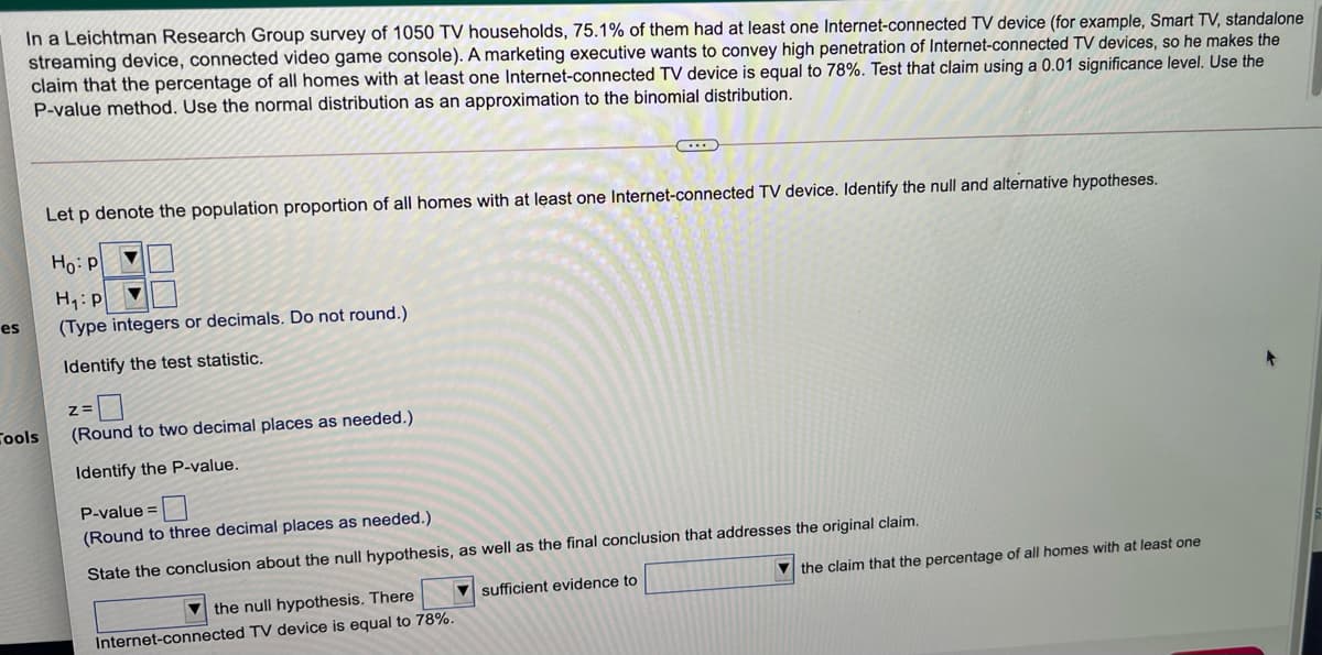 In a Leichtman Research Group survey of 1050 TV households, 75.1% of them had at least one Internet-connected TV device (for example, Smart TV, standalone
streaming device, connected video game console). A marketing executive wants to convey high penetration of Internet-connected TV devices, so he makes the
claim that the percentage of all homes with at least one Internet-connected TV device is equal to 78%. Test that claim using a 0.01 significance level. Use the
P-value method. Use the normal distribution as an approximation to the binomial distribution.
Let p denote the population proportion of all homes with at least one Internet-connected TV device. Identify the null and alternative hypotheses.
Ho: p
H1: p
(Type integers or decimals. Do not round.)
es
Identify the test statistic.
Z=
Cools
(Round to two decimal places as needed.)
Identify the P-value.
P-value =
(Round to three decimal places as needed.)
State the conclusion about the null hypothesis, as well as the final conclusion that addresses the original claim.
V the claim that the percentage of all homes with at least one
V the null hypothesis. There
V sufficient evidence to
Internet-connected TV device is equal to 78%.
