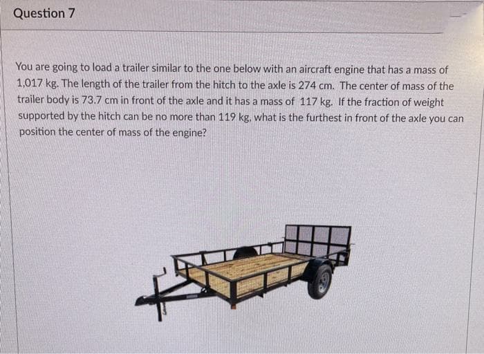 Question 7
You are going to load a trailer similar to the one below with an aircraft engine that has a mass of
1,017 kg. The length of the trailer from the hitch to the axle is 274 cm. The center of mass of the
trailer body is 73.7 cm in front of the axle and it has a mass of 117 kg. If the fraction of weight
supported by the hitch can be no more than 119 kg, what is the furthest in front of the axle you can
position the center of mass of the engine?
