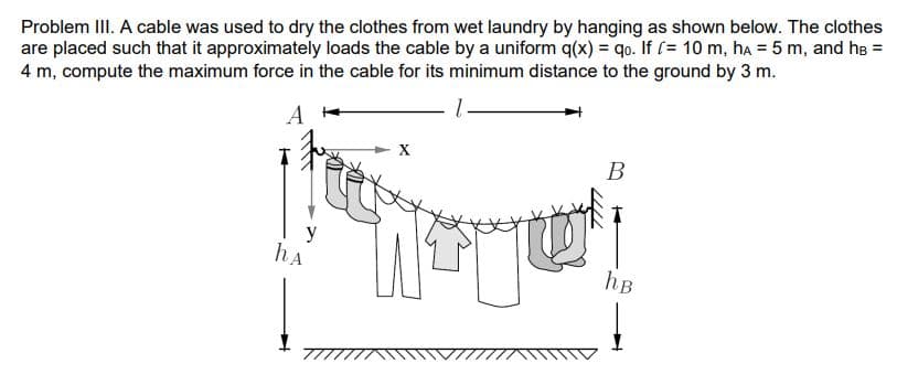 Problem III. A cable was used to dry the clothes from wet laundry by hanging as shown below. The clothes
are placed such that it approximately loads the cable by a uniform q(x) = qo. If [= 10 m, ha = 5 m, and hs =
4 m, compute the maximum force in the cable for its minimum distance to the ground by 3 m.
A
X
В
y
hA
hB
